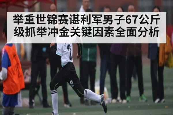 举重世锦赛谌利军男子67公斤级抓举冲金关键因素全面分析